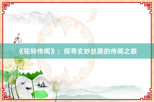 《驼铃传闻》：探寻玄妙丝路的传闻之旅