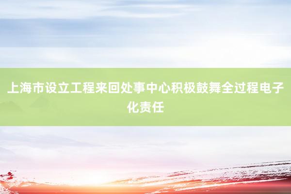 上海市设立工程来回处事中心积极鼓舞全过程电子化责任