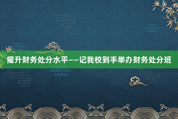 擢升财务处分水平——记我校到手举办财务处分班