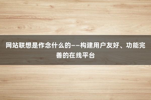 网站联想是作念什么的——构建用户友好、功能完善的在线平台