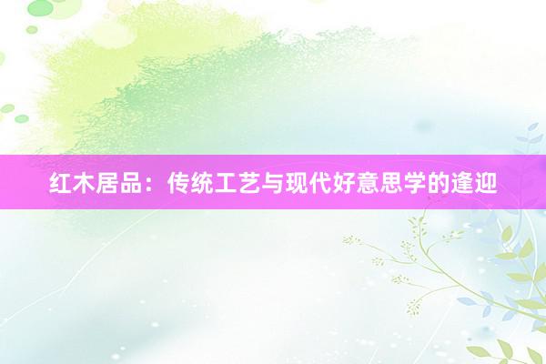 红木居品：传统工艺与现代好意思学的逢迎